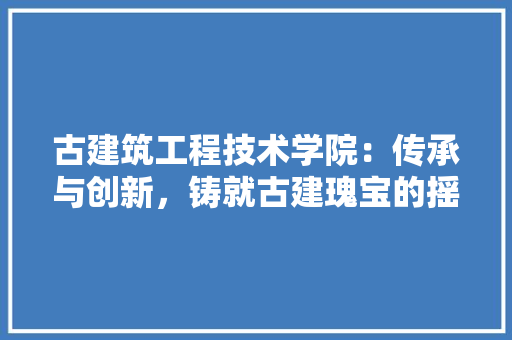 古建筑工程技术学院：传承与创新，铸就古建瑰宝的摇篮 卧室装修