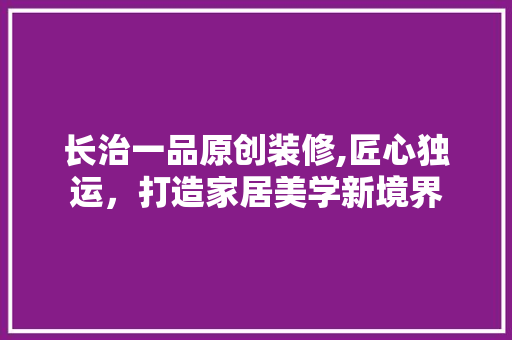 长治一品原创装修,匠心独运，打造家居美学新境界