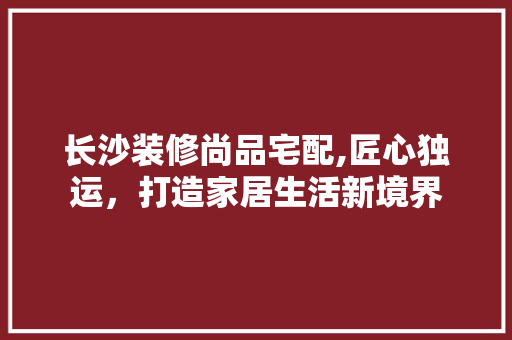 长沙装修尚品宅配,匠心独运，打造家居生活新境界 中式风格装饰