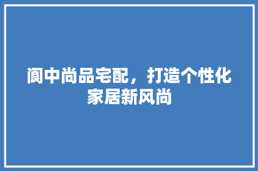 阆中尚品宅配，打造个性化家居新风尚 家居装修