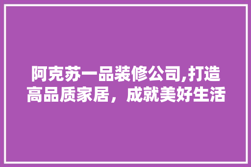 阿克苏一品装修公司,打造高品质家居，成就美好生活