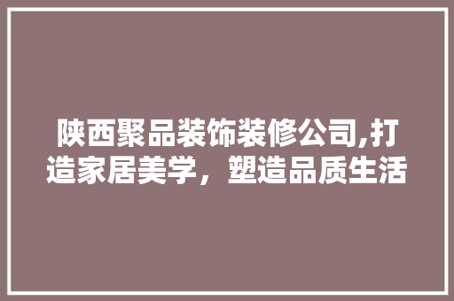 陕西聚品装饰装修公司,打造家居美学，塑造品质生活