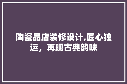 陶瓷品店装修设计,匠心独运，再现古典韵味