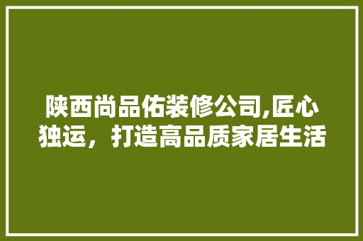 陕西尚品佑装修公司,匠心独运，打造高品质家居生活