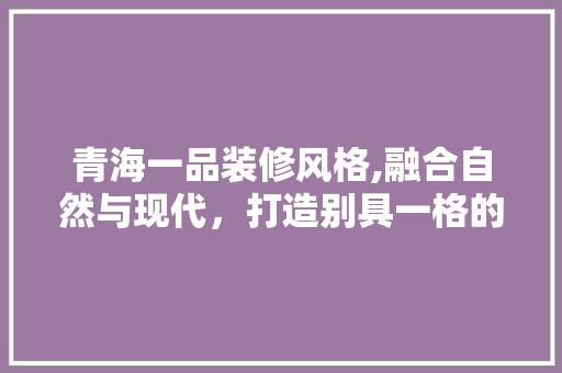 青海一品装修风格,融合自然与现代，打造别具一格的家居美学