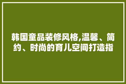 韩国童品装修风格,温馨、简约、时尚的育儿空间打造指南 卧室装修