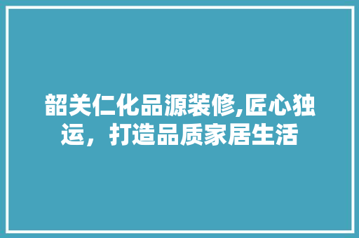 韶关仁化品源装修,匠心独运，打造品质家居生活 木雕艺术