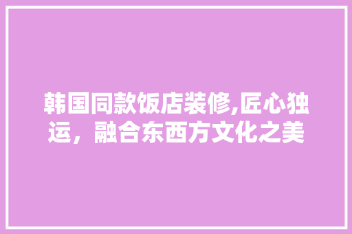 韩国同款饭店装修,匠心独运，融合东西方文化之美