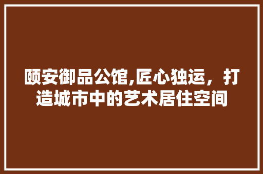 颐安御品公馆,匠心独运，打造城市中的艺术居住空间