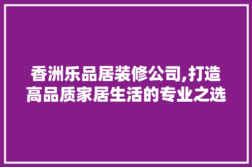 香洲乐品居装修公司,打造高品质家居生活的专业之选