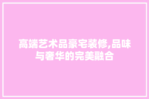 高端艺术品豪宅装修,品味与奢华的完美融合 现代风格装饰