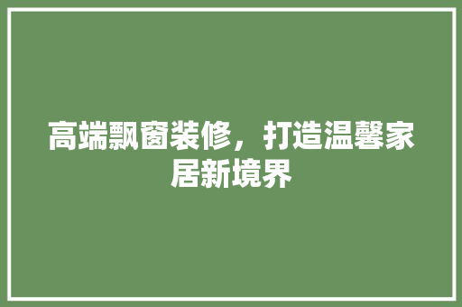 高端飘窗装修，打造温馨家居新境界 软装设计