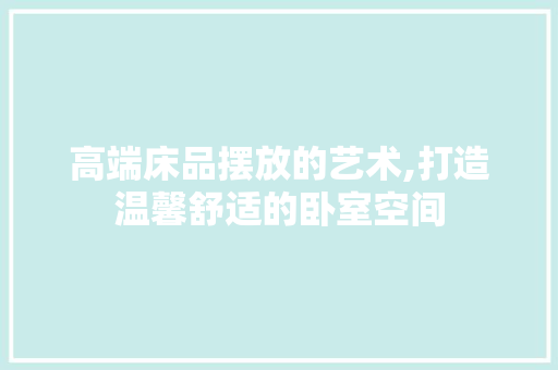 高端床品摆放的艺术,打造温馨舒适的卧室空间