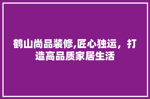 鹤山尚品装修,匠心独运，打造高品质家居生活