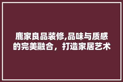 鹿家良品装修,品味与质感的完美融合，打造家居艺术新境界