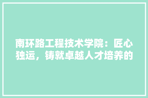 南环路工程技术学院：匠心独运，铸就卓越人才培养的摇篮 家居装修