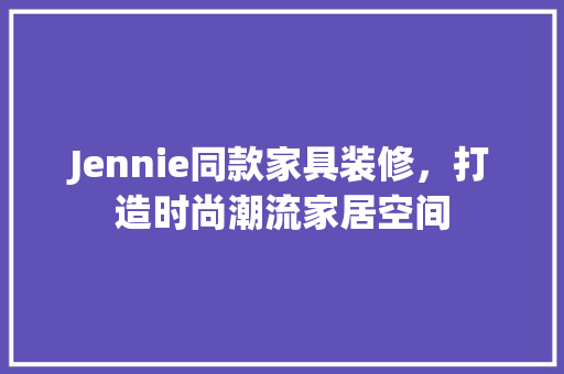 Jennie同款家具装修，打造时尚潮流家居空间 现代风格装饰