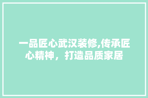 一品匠心武汉装修,传承匠心精神，打造品质家居