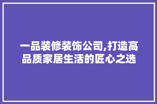 一品装修装饰公司,打造高品质家居生活的匠心之选 中式风格装饰
