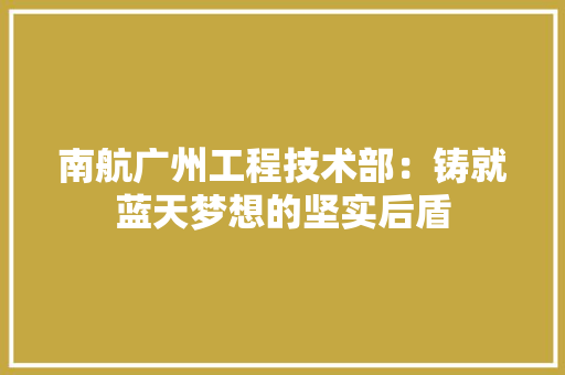 南航广州工程技术部：铸就蓝天梦想的坚实后盾 家居装修