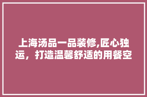 上海汤品一品装修,匠心独运，打造温馨舒适的用餐空间 木雕艺术