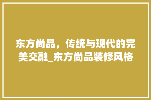 东方尚品，传统与现代的完美交融_东方尚品装修风格分析 木雕艺术