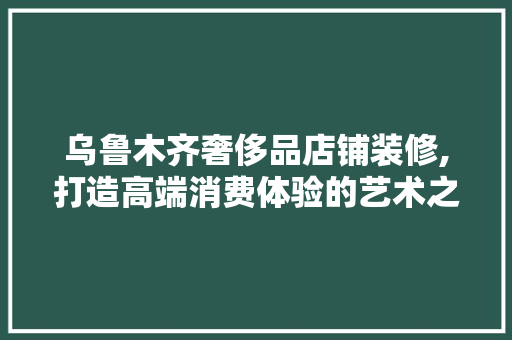 乌鲁木齐奢侈品店铺装修,打造高端消费体验的艺术之旅