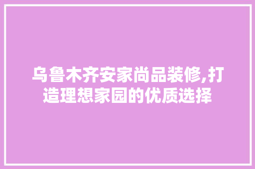 乌鲁木齐安家尚品装修,打造理想家园的优质选择