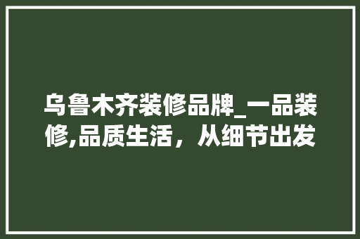 乌鲁木齐装修品牌_一品装修,品质生活，从细节出发 室内设计