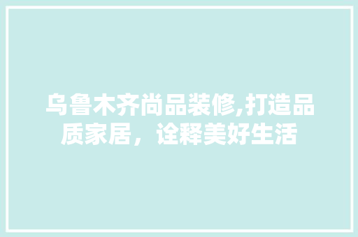 乌鲁木齐尚品装修,打造品质家居，诠释美好生活