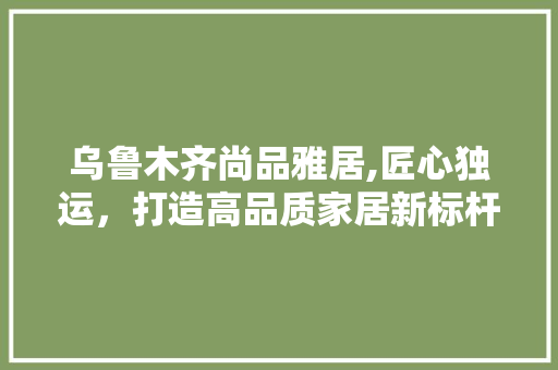 乌鲁木齐尚品雅居,匠心独运，打造高品质家居新标杆
