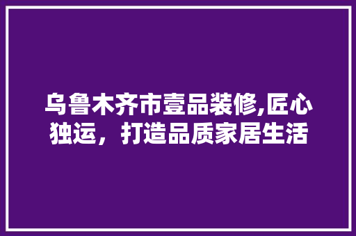 乌鲁木齐市壹品装修,匠心独运，打造品质家居生活 中式风格装饰