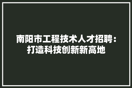 南阳市工程技术人才招聘：打造科技创新新高地