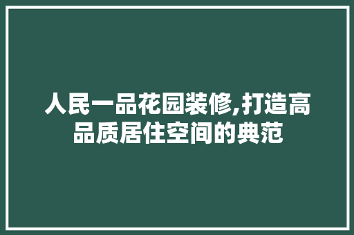人民一品花园装修,打造高品质居住空间的典范 家居装修