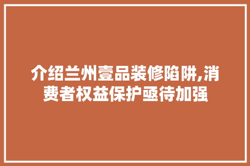 介绍兰州壹品装修陷阱,消费者权益保护亟待加强