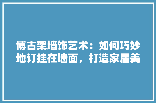 博古架墙饰艺术：如何巧妙地订挂在墙面，打造家居美学新境界 家居装修
