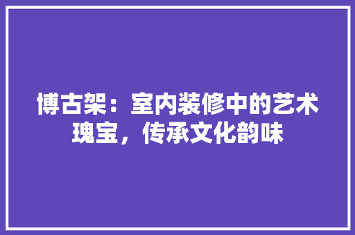 博古架：室内装修中的艺术瑰宝，传承文化韵味 家居装修