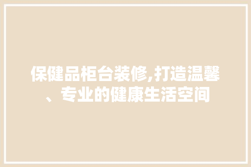 保健品柜台装修,打造温馨、专业的健康生活空间 室内设计