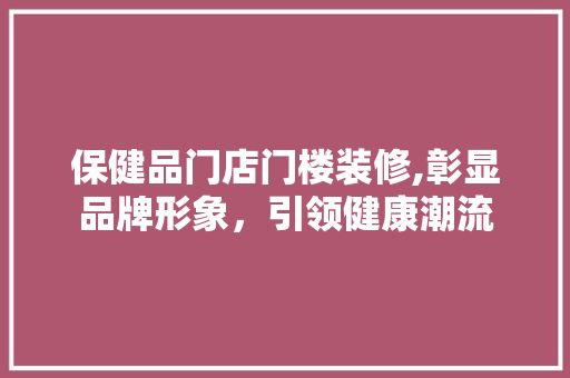 保健品门店门楼装修,彰显品牌形象，引领健康潮流