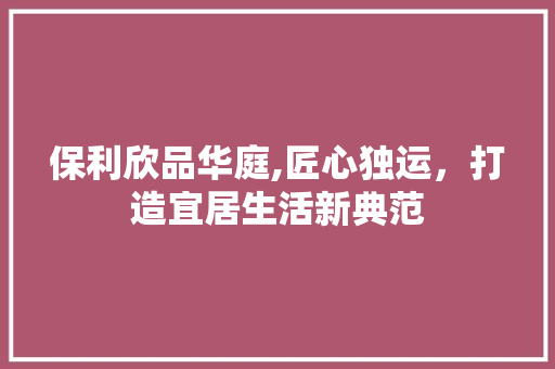 保利欣品华庭,匠心独运，打造宜居生活新典范