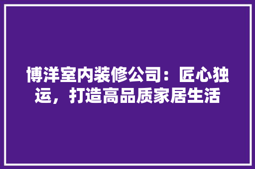 博洋室内装修公司：匠心独运，打造高品质家居生活 家居装修
