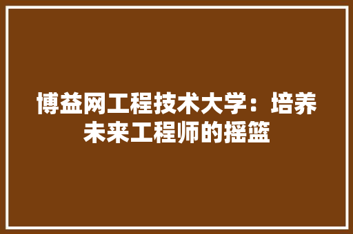 博益网工程技术大学：培养未来工程师的摇篮 家居装修