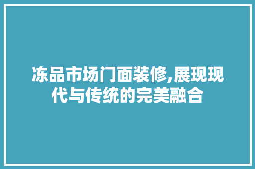 冻品市场门面装修,展现现代与传统的完美融合 家居装修