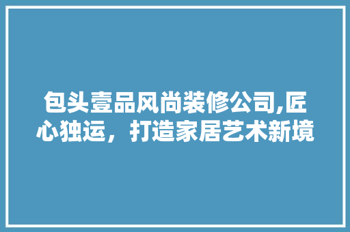 包头壹品风尚装修公司,匠心独运，打造家居艺术新境界