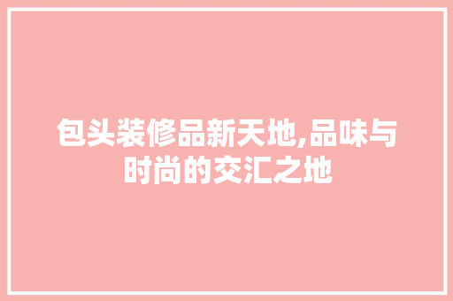 包头装修品新天地,品味与时尚的交汇之地