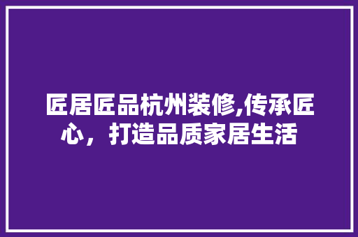 匠居匠品杭州装修,传承匠心，打造品质家居生活