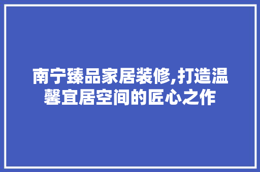 南宁臻品家居装修,打造温馨宜居空间的匠心之作 卧室装修