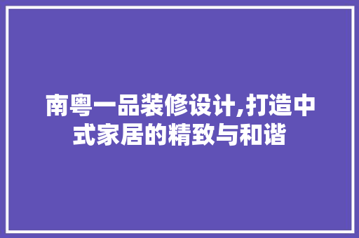 南粤一品装修设计,打造中式家居的精致与和谐 现代风格装饰