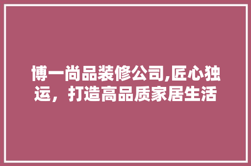 博一尚品装修公司,匠心独运，打造高品质家居生活 家居装修
