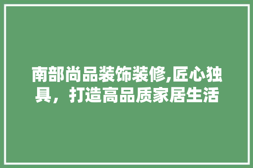 南部尚品装饰装修,匠心独具，打造高品质家居生活 室内设计